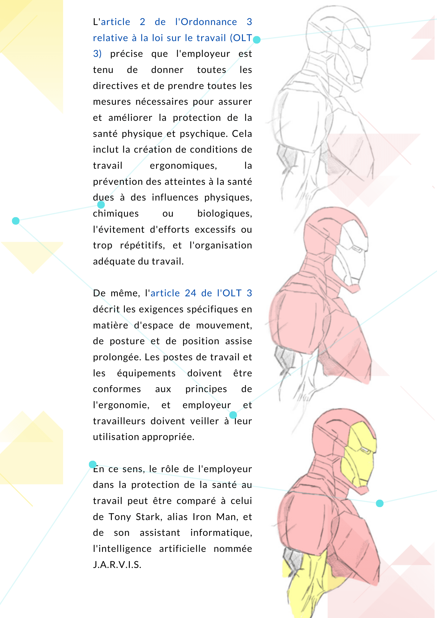 L'article 2 de l'Ordonnance 3 relative à la loi sur le travail (OLT 3) précise que l'employeur est tenu de donner toutes les directives et de prendre toutes les mesures nécessaires pour assurer et améliorer la protection de la santé physique et psychique. Cela inclut la création de conditions de travail ergonomiques, la prévention des atteintes à la santé dues à des influences physiques, chimiques ou biologiques, l'évitement d'efforts excessifs ou trop répétitifs, et l'organisation adéquate du travail. De même, l'article 24 de l'OLT 3 décrit les exigences spécifiques en matière d'espace de mouvement, de posture et de position assise prolongée. Les postes de travail et les équipements doivent être conformes aux principes de l'ergonomie, et employeur et travailleurs doivent veiller à leur utilisation appropriée. Le rôle de l’employeur En ce sens, le rôle de l'employeur dans la protection de la santé au travail peut être comparé à celui de Tony Stark, alias Iron Man, et de son assistant informatique, l'intelligence artificielle nommée J.A.R.V.I.S. 